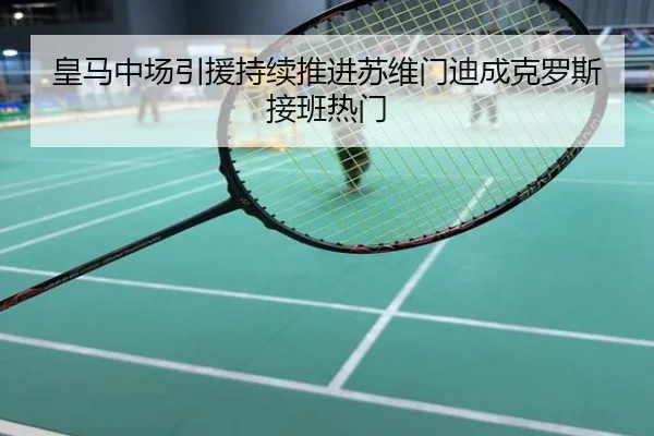 皇马中场引援持续推进苏维门迪成克罗斯接班热门