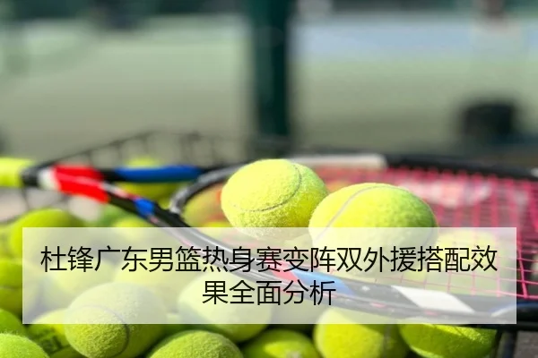 杜锋广东男篮热身赛变阵双外援搭配效果全面分析
