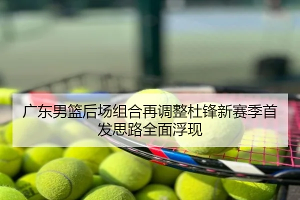 广东男篮后场组合再调整杜锋新赛季首发思路全面浮现