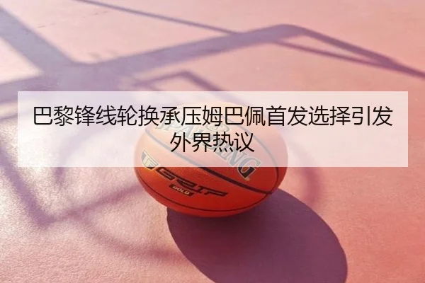 巴黎锋线轮换承压姆巴佩首发选择引发外界热议