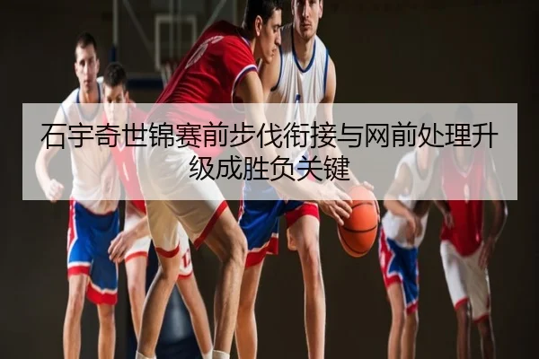 石宇奇世锦赛前步伐衔接与网前处理升级成胜负关键