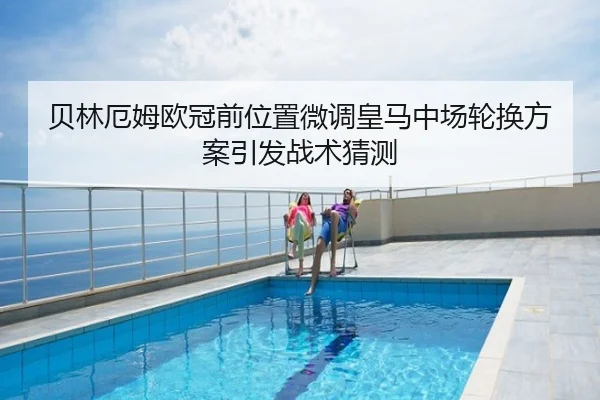 贝林厄姆欧冠前位置微调皇马中场轮换方案引发战术猜测