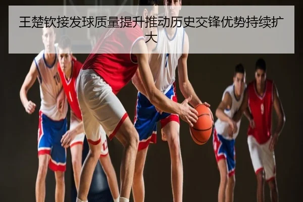 王楚钦接发球质量提升推动历史交锋优势持续扩大